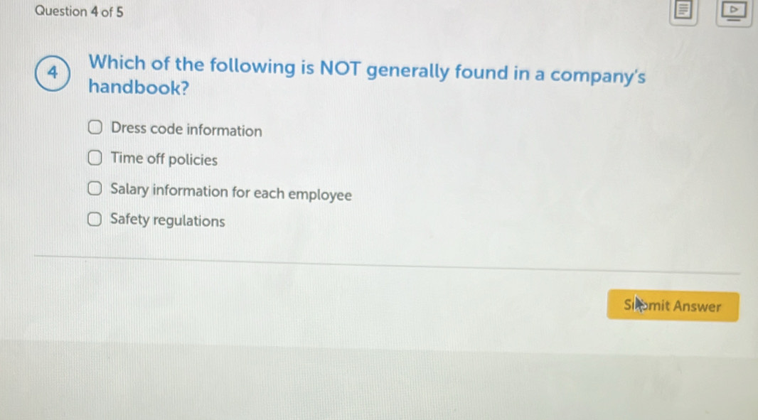 Which of the following is NOT generally found in a company's
handbook?
Dress code information
Time off policies
Salary information for each employee
Safety regulations
Siomit Answer