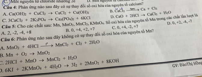 (C. )Môi nguyễn tử chloride nhường 2e D. Môi nguyen từ c 
*Câu 4: Phản ứng nào sau đây có sự thay đổi số oxi hóa của nguyên tố calcium?
A. Ca(OH)_2+CuCl_2to CaCl_2+Cu(OH)_2 B. vector Cavector Cl_2xrightarrow h(a)cCa+Cl_2
C. 3CaCl_2+2K_3PO_4to Ca_3(PO_4)_2+6KCl D. CaO+2HClto CaCl_2+H_2O
D. 0, +2, -4 , -7
A. 2, -2, -4, +8 B. 0, +4, +2, +7 . Số oxi hóa của nguyên tố Mn trong các chất lần lượt là
Câu 5: Cho các chất sau: Mn, MnO_2, MnCl_2, KMnO_4 C. 0, +4, -2, +7
Câu 6: Phản ứng nào sau đây không có sự thay đổi số oxi hóa của nguyên tố Mn?
A. MnO_2+4HClxrightarrow f^*MnCl_2+Cl_2+2H_2O
B. Mn+O_2to MnO_2
C.
). 6KI+2KMnO_4+4H_2Oto 3I_2+2MnO_2+8KOH 2HCl+MnOto MnCl_2+H_2O
GV: ĐàoThị Hồng