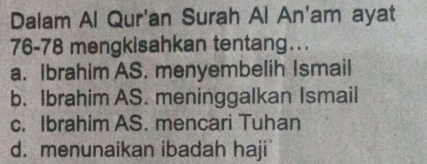 Dalam Al Qur'an Surah Al An'am ayat
76- 78 mengkisahkan tentang….
a. Ibrahim AS. menyembelih Ismail
b. Ibrahim AS. meninggalkan Ismail
c. Ibrahim AS. mencari Tuhan
d. menunaikan ibadah haji