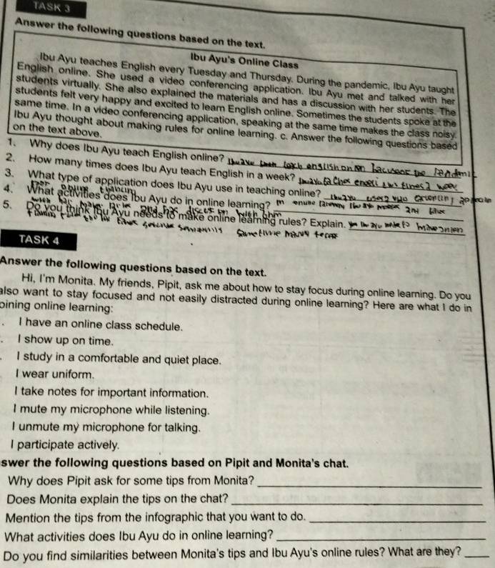 TASK 3
Answer the following questions based on the text.
Ibu Ayu's Online Class
Ibu Ayu teaches English every Tuesday and Thursday. During the pandemic, Ibu Ayu taught
English online. She used a video conferencing application. Ibu Ayu met and talked with her
students virtually. She also explained the materials and has a discussion with her students. The
students felt very happy and excited to learn English online. Sometimes the students spoke at the
same time. In a video conferencing application, speaking at the same time makes the class noisy.
on the text above.
lbu Ayu thought about making rules for online learning. c. Answer the following questions based
1. Why does Ibu Ayu teach English online?
2. How many times does Ibu Ayu teach English in a week?
3. What type of application does Ibu Ayu use in teaching online?
D h
4. What activities does Ibu Ayu do in online learing? m
5、 1
ds o make online leaming rules? Exola
TASK 4
Answer the following questions based on the text.
Hi, I'm Monita. My friends, Pipit, ask me about how to stay focus during online learning. Do you
also want to stay focused and not easily distracted during online learning? Here are what I do in
bining online learning:
. I have an online class schedule.
I show up on time.
I study in a comfortable and quiet place.
I wear uniform.
I take notes for important information.
I mute my microphone while listening.
I unmute my microphone for talking.
I participate actively.
swer the following questions based on Pipit and Monita's chat.
Why does Pipit ask for some tips from Monita?_
Does Monita explain the tips on the chat?_
Mention the tips from the infographic that you want to do._
What activities does Ibu Ayu do in online learning?_
Do you find similarities between Monita's tips and Ibu Ayu's online rules? What are they?_