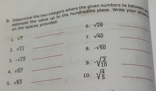 Determine the two integers where the given numbers lie between 
estimate the value up to the hundredths place. Write your answ 
6. sqrt(28) _ 
_ 
on the spaces provided. 
1. sqrt(7)
7. sqrt(40) _ 
_ 
_ 
2. sqrt(11) 8. -sqrt(50) _ 
3. -sqrt(15)
4. sqrt(67) _9. -sqrt(frac 3)10 _ 
10. sqrt(frac 4)5 _ 
5. sqrt(83)
_