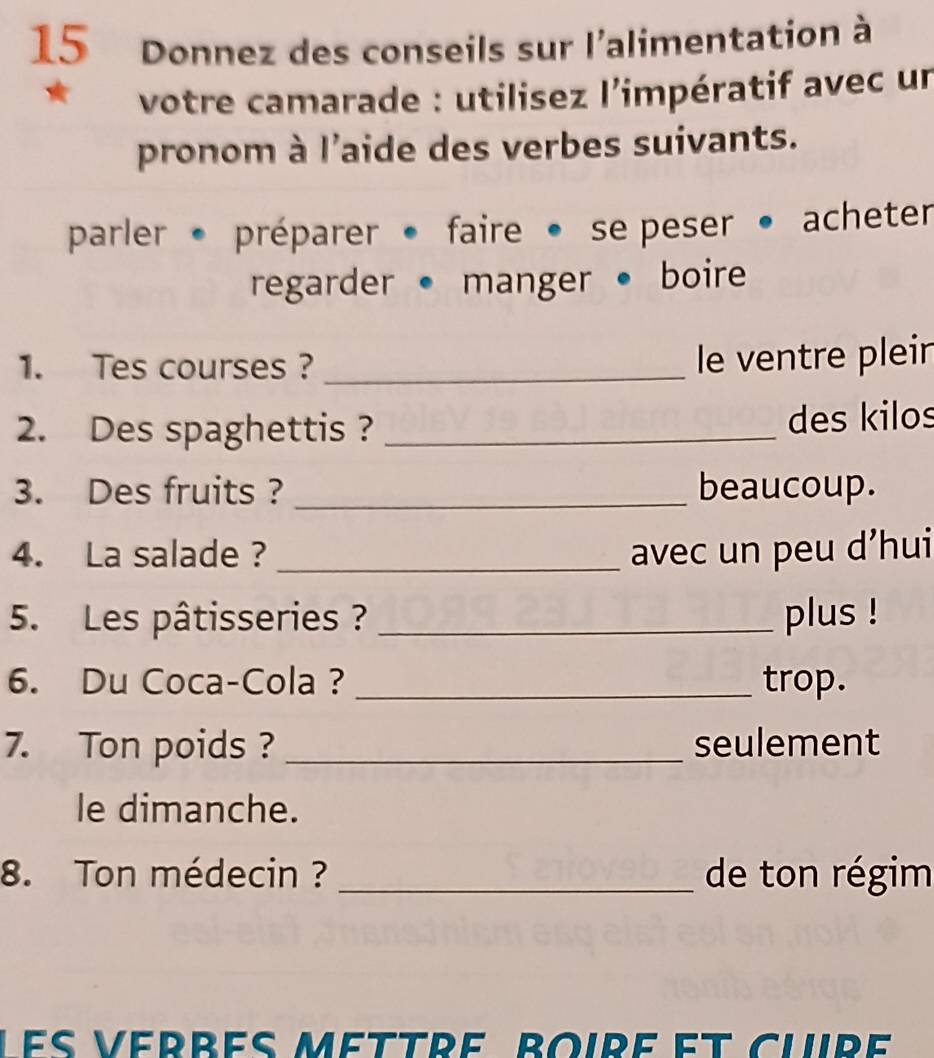 Donnez des conseils sur l'alimentation à 
votre camarade : utilisez l'impératif avec un 
pronom à l'aide des verbes suivants. 
parler . préparer • faire • se peser • acheter 
regarder • manger • boire 
1. Tes courses ?_ 
le ventre pleir 
2. Des spaghettis ? _des kilos 
3. Des fruits ? _beaucoup. 
4. La salade ? _avec un peu d’hui 
5. Les pâtisseries ? _plus ! 
6. Du Coca-Cola ? _trop. 
7. Ton poids ? _seulement 
le dimanche. 
8. Ton médecin ? _de ton régim 
es vérrés méttre, boire et clre