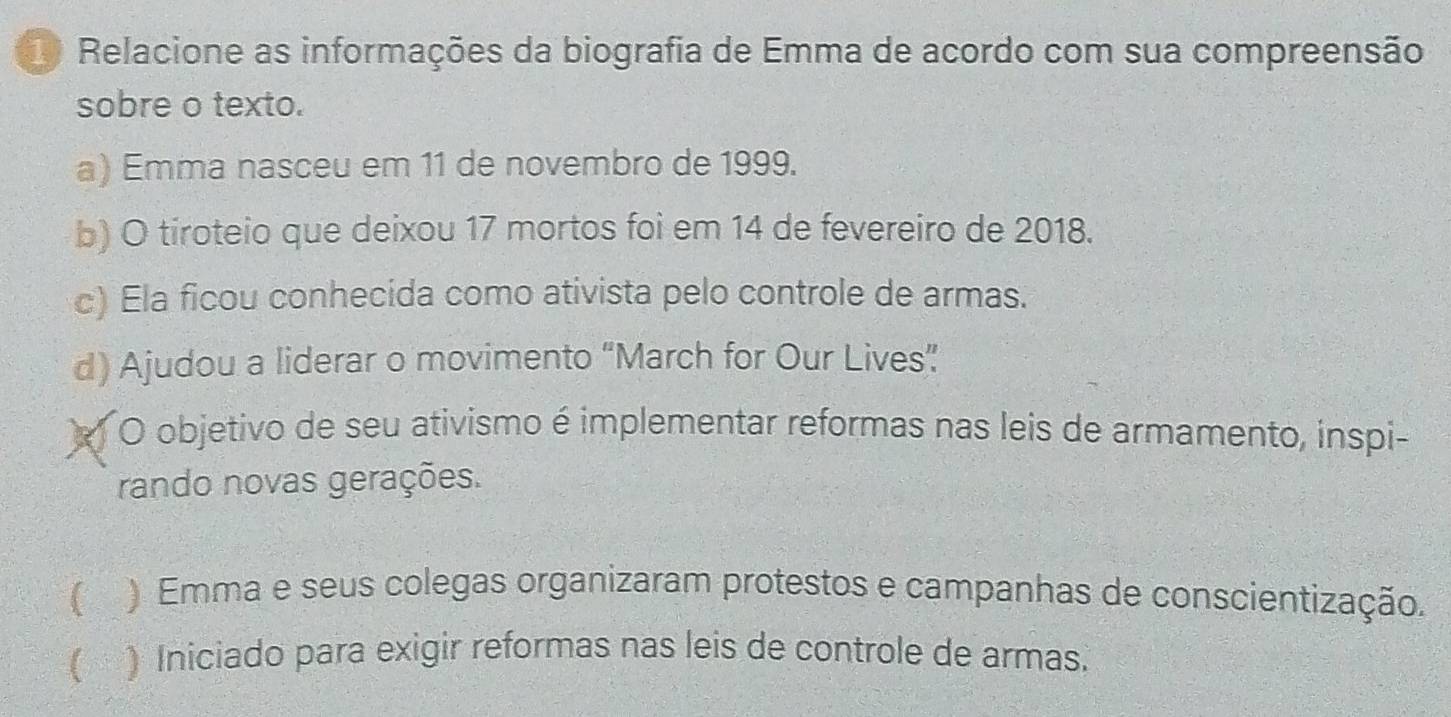 Relacione as informações da biografia de Emma de acordo com sua compreensão
sobre o texto.
a) Emma nasceu em 11 de novembro de 1999.
b) O tiroteio que deixou 17 mortos foi em 14 de fevereiro de 2018.
c) Ela ficou conhecida como ativista pelo controle de armas.
d) Ajudou a liderar o movimento “March for Our Lives”
O objetivo de seu ativismo é implementar reformas nas leis de armamento, inspi-
rando novas gerações.
 ) Emma e seus colegas organizaram protestos e campanhas de conscientização.
 ) Iniciado para exigir reformas nas leis de controle de armas.