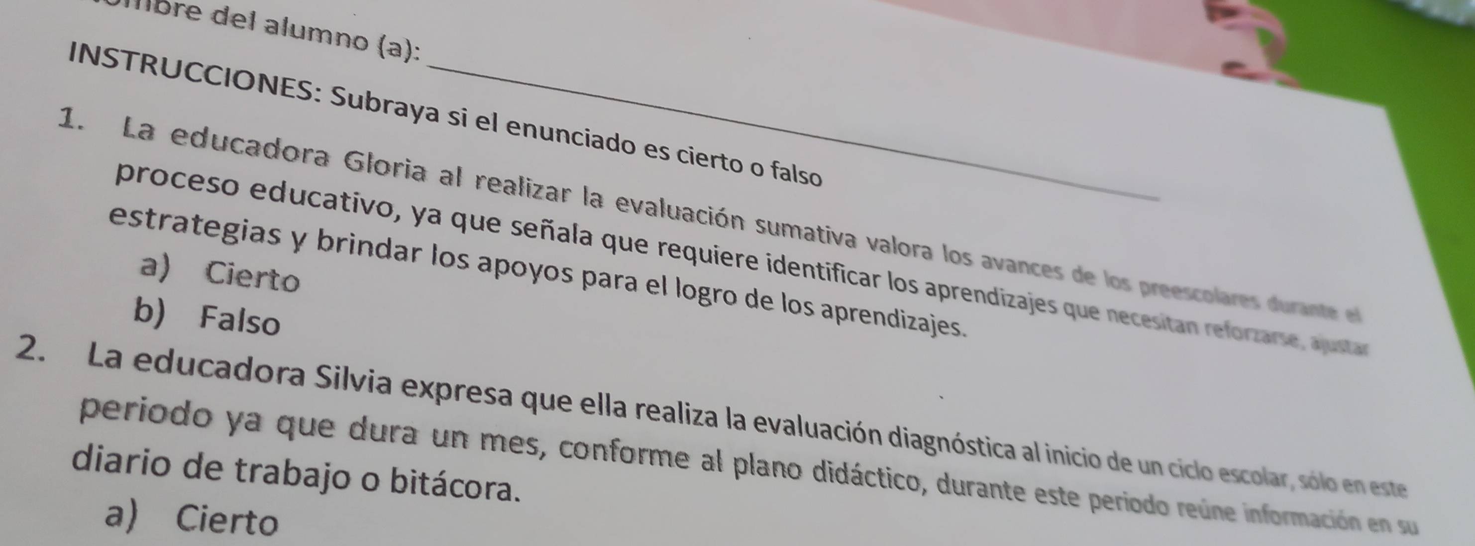 Álbre del alumno (a):
INSTRUCCIONES: Subraya si el enunciado es cierto o falso
1. La educadora Gloria al realizar la evaluación sumativa valora los avances de los preescolares du ante l
proceso educativo, ya que señala que requiere identificar los aprendizajes que necesitan reforzarse, austar
a) Cierto
estrategias y brindar los apoyos para el logro de los aprendizajes.
b) Falso
2. La educadora Silvia expresa que ella realiza la evaluación diagnóstica al inicio de un ciclo escolar, sólo en este
periodo ya que dura un mes, conforme al plano didáctico, durante este periodo reúne información en su
diario de trabajo o bitácora.
a) Cierto