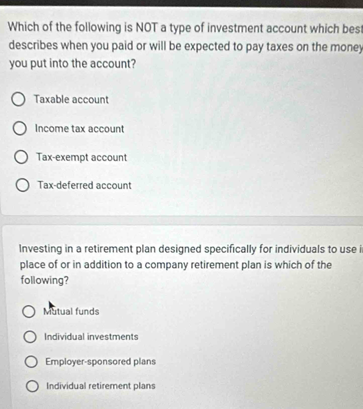 Which of the following is NOT a type of investment account which best
describes when you paid or will be expected to pay taxes on the money
you put into the account?
Taxable account
Income tax account
Tax-exempt account
Tax-deferred account
Investing in a retirement plan designed specifically for individuals to use i
place of or in addition to a company retirement plan is which of the
following?
Mutual funds
Individual investments
Employer-sponsored plans
Individual retirement plans