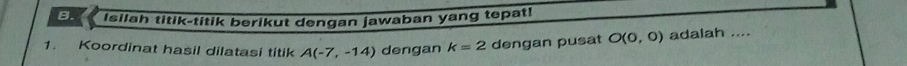 Isilah titik-titik berikut dengan jawaban yang tepat! 
1. Koordinat hasil dilatasi titik A(-7,-14) dengan k=2 dengan pusat O(0,0) adalah ....