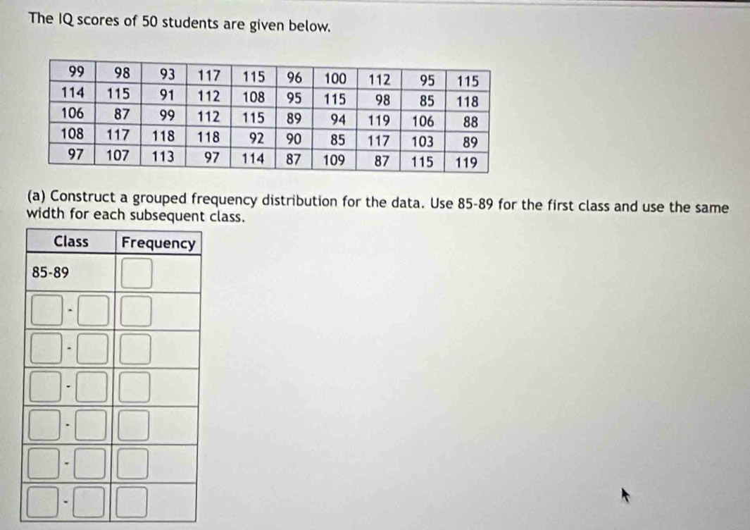 The IQ scores of 50 students are given below.
(a) Construct a grouped frequency distribution for the data. Use 85-89 for the first class and use the same
width for each subsequent class.