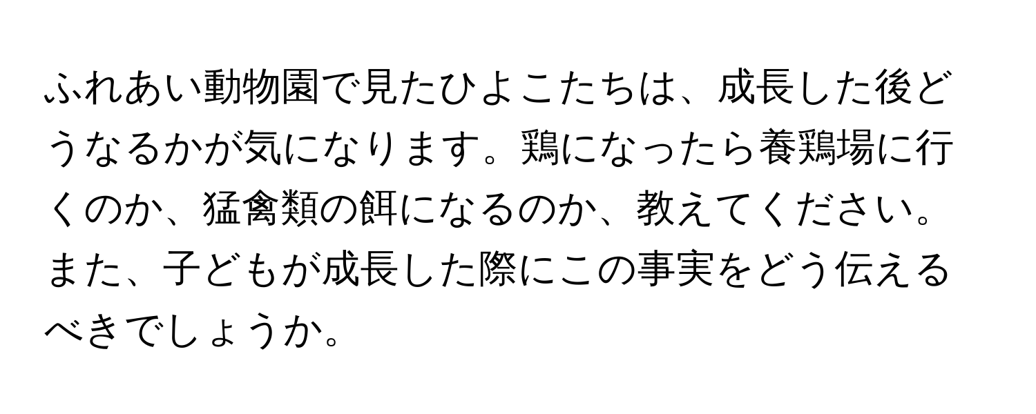 ふれあい動物園で見たひよこたちは、成長した後どうなるかが気になります。鶏になったら養鶏場に行くのか、猛禽類の餌になるのか、教えてください。また、子どもが成長した際にこの事実をどう伝えるべきでしょうか。