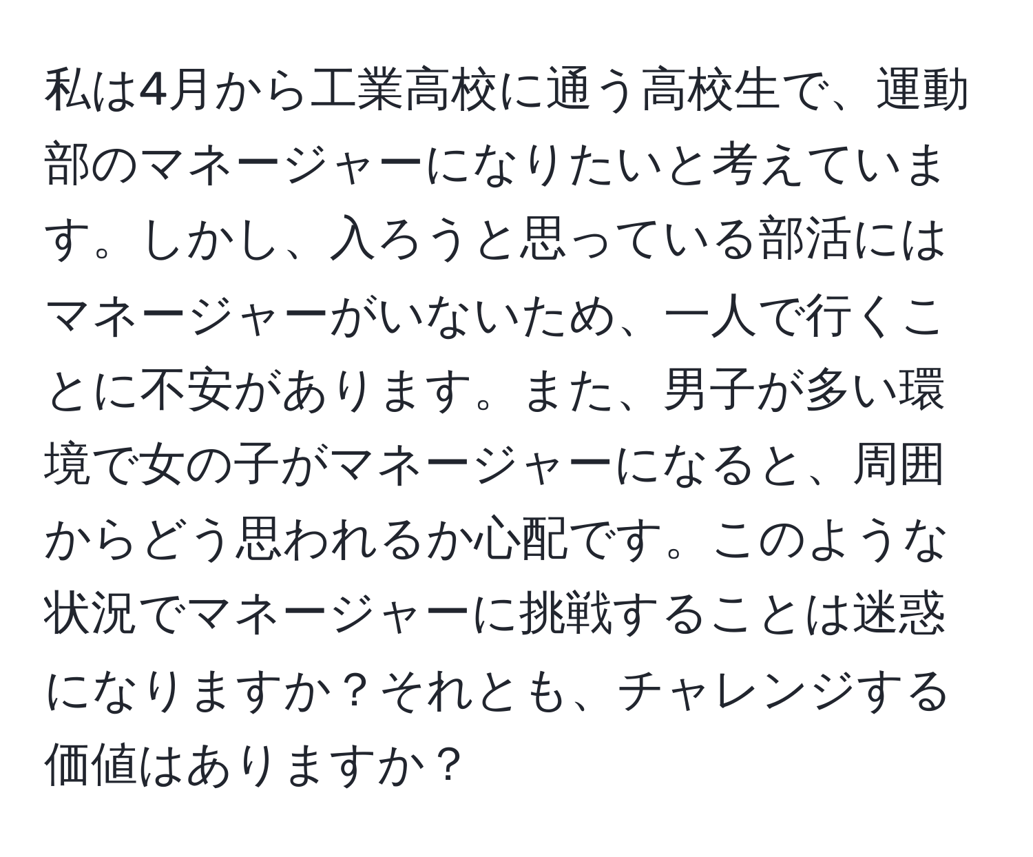 私は4月から工業高校に通う高校生で、運動部のマネージャーになりたいと考えています。しかし、入ろうと思っている部活にはマネージャーがいないため、一人で行くことに不安があります。また、男子が多い環境で女の子がマネージャーになると、周囲からどう思われるか心配です。このような状況でマネージャーに挑戦することは迷惑になりますか？それとも、チャレンジする価値はありますか？