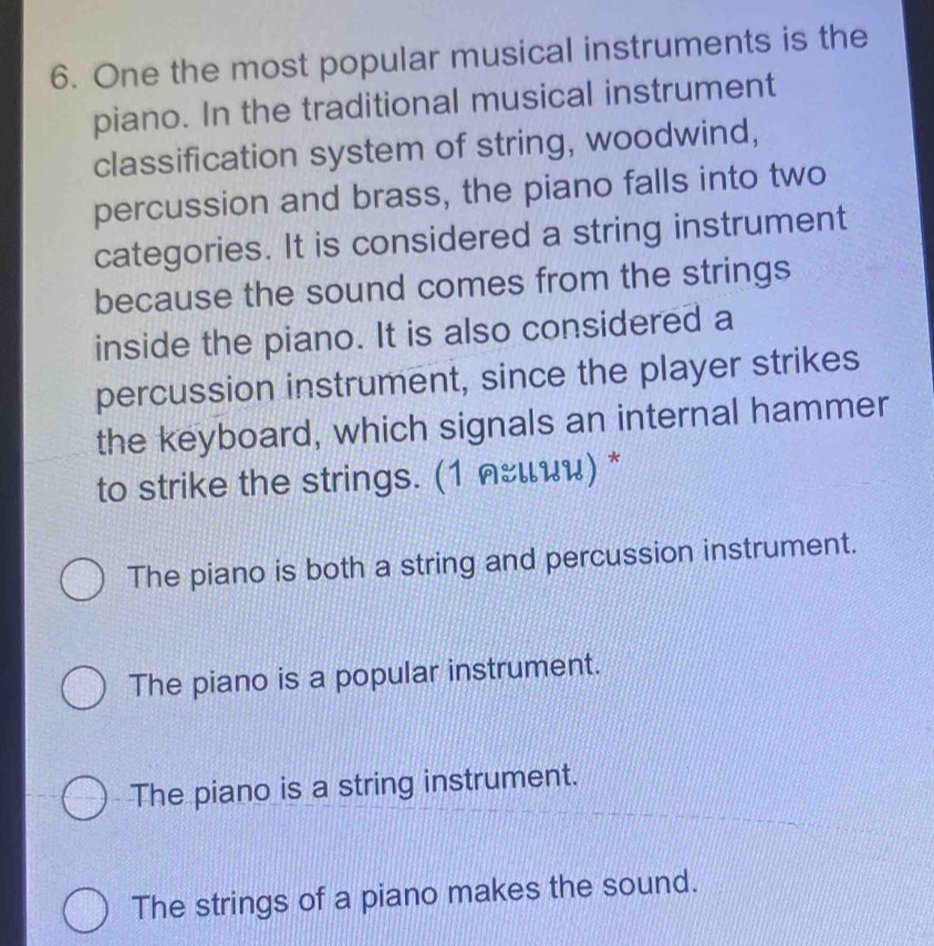 One the most popular musical instruments is the
piano. In the traditional musical instrument
classification system of string, woodwind,
percussion and brass, the piano falls into two
categories. It is considered a string instrument
because the sound comes from the strings
inside the piano. It is also considered a
percussion instrument, since the player strikes
the keyboard, which signals an internal hammer
to strike the strings. (1 лέιии) *
The piano is both a string and percussion instrument.
The piano is a popular instrument.
The piano is a string instrument.
The strings of a piano makes the sound.