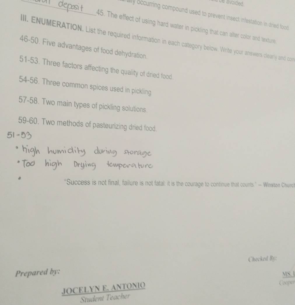 ue avoided 
_ally occurring compound used to prevent insect infestation in dried food 
45. The effect of using hard water in pickling that can alter color and texture. 
II. ENUMERATION. List the required information in each category below. Write your answers clearly and con 
46-50. Five advantages of food dehydration. 
51-53. Three factors affecting the quality of dried food. 
54-56. Three common spices used in pickling 
57-58. Two main types of pickling solutions. 
59-60. Two methods of pasteurizing dried food. 
“Success is not final, failure is not fatal: it is the courage to continue that counts” — Winston Churct 
Checked By: 
Prepared by: 
MS. 1 
 (JOCELYNE.ANTONIO)/SndentTeacher  
Cooper