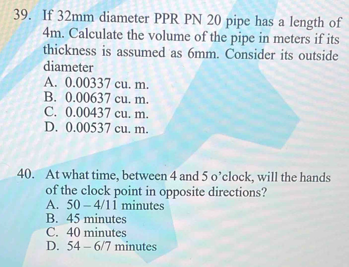 If 32mm diameter PPR PN 20 pipe has a length of
4m. Calculate the volume of the pipe in meters if its
thickness is assumed as 6mm. Consider its outside
diameter
A. 0.00337 cu. m.
B. 0.00637 cu. m.
C. 0.00437 cu. m.
D. 0.00537 cu. m.
40. At what time, between 4 and 5 o’clock, will the hands
of the clock point in opposite directions?
A. 50-4/11 minutes
B. 45 minutes
C. 40 minutes
D. 54-6/7 minutes