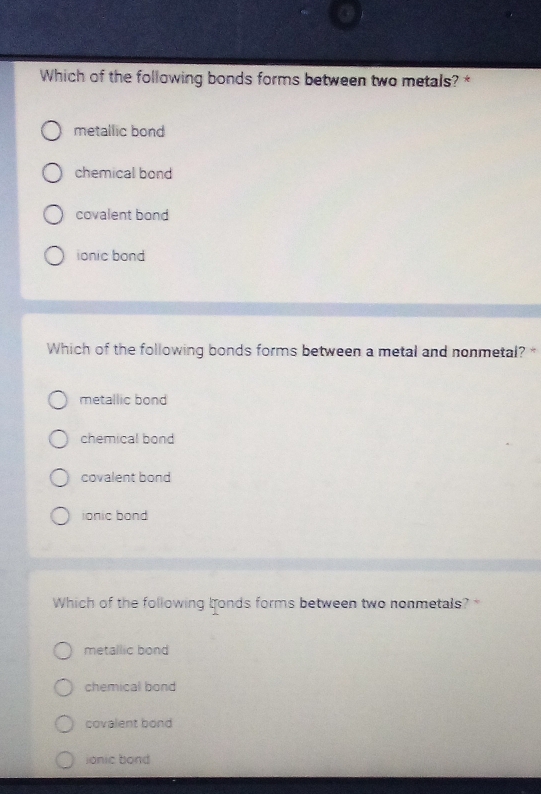 Which of the following bonds forms between two metals? *
metallic bond
chemical bond
covalent bond
ionic bond
Which of the following bonds forms between a metal and nonmetal? *
metallic bond
chemical bond
covalent bond
ionic bond
Which of the following bonds forms between two nonmetals? *
metallic bond
chemical bond
covalent bond
ionic bond