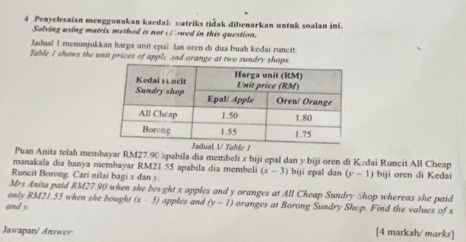 Penyelesaian menggunakan kaedab matriks tidak dibenarkan untuk soalan ini. 
Solving using matrix method is not cl owed in this question. 
Jadual I menunjukkan harga unit epal šan oren di dua buah kedai runcit. 
Table I shows the unit prices of apple nd orange at two 
Puan Anita telah membayar RM27.90 apabila dia membeli x biji epal dan y biji oren di Kedai Runcit All Cheap 
manakala dia hanya membayar RM21 55 apabila dia membeli (x-3) biji epal dan (y-1)
Runcit Borong. Cari nilai bagi x dan y. biji oren di Kedai 
Mrs Anita paid RM27.90 when she bought x apples and y oranges at All Cheap Sundry Shop whereas she paid 
only RM21.55 when she bought (x-3) apples and (y-1) oranges at Borong Sundry Shop. Find the values of x
and y. 
Jawapan/ Answer. [4 markah/ marks]