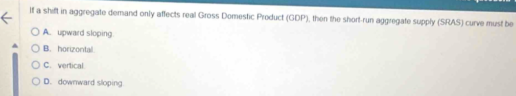 If a shift in aggregate demand only affects real Gross Domestic Product (GDP), then the short-run aggregate supply (SRAS) curve must be
A. upward sloping
B. horizontal.
C. vertical.
D. downward sloping