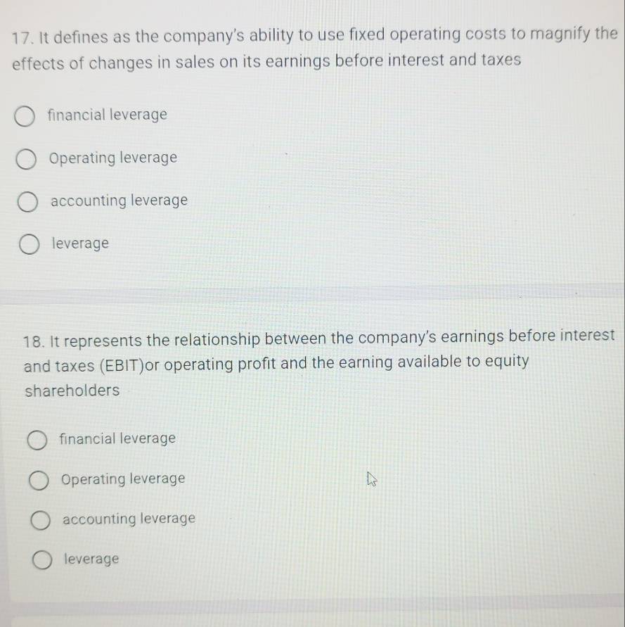 It defines as the company’s ability to use fixed operating costs to magnify the
effects of changes in sales on its earnings before interest and taxes
financial leverage
Operating leverage
accounting leverage
leverage
18. It represents the relationship between the company’s earnings before interest
and taxes (EBIT)or operating profit and the earning available to equity
shareholders
financial leverage
Operating leverage
accounting leverage
leverage