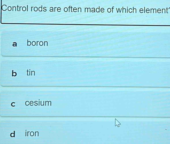 Control rods are often made of which element
a boron
b tin
c cesium
d iron