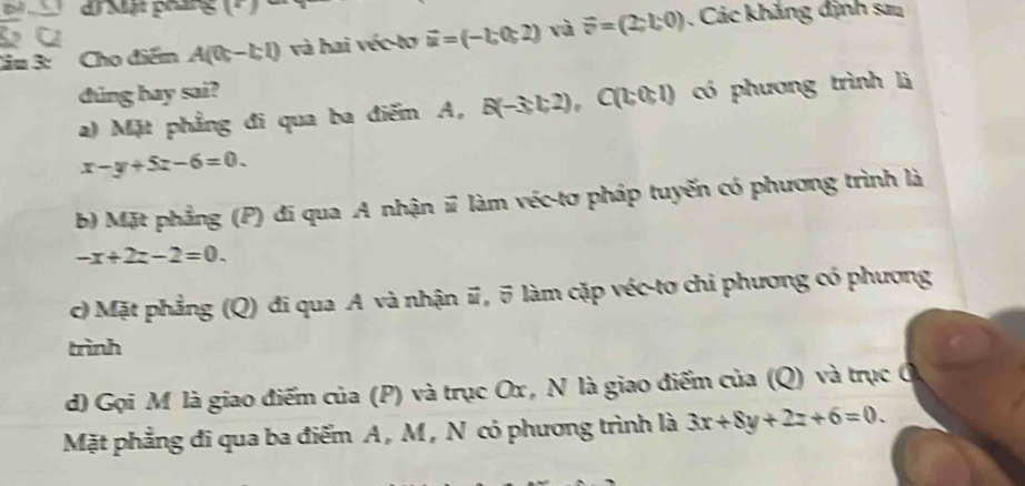 Mật pháng ( P 
lầu 3: Cho điểm A(0c-bl) và hai véc-tơ vector u=(-1;0;2) và vector F=(2;1;0). Các khắng định sau
dung hay sai?
a) Mặt phẳng đi qua ba điểm A, B(-3c,2) ,C(1,0,1) có phương trình là
x-y+5z-6=0.
b) Mặt phẳng (P) đi qua A nhận # làm véc-tơ pháp tuyến có phương trình là
-x+2z-2=0.
c) Mặt phẳng (Q) đi qua A và nhận #, 5 làm cặp véc-tơ chi phương có phương
trình
d) Gọi M là giao điểm của (P) và trục Ox , N là giao điểm của (Q) và trục ở
Mặt phẳng đi qua ba điểm A , M , N có phương trình là 3x+8y+2z+6=0.