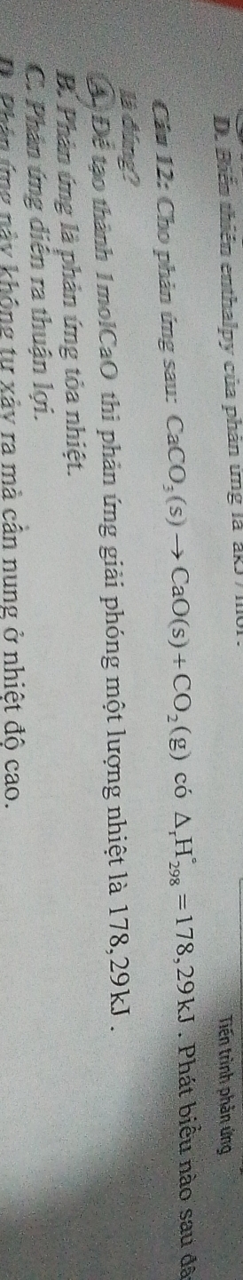 D. Biển thiên enthalpy của phản ứng là akJ/ I101. Tiến trình phản ứng
Câu 12: Cho phản ứng sau: CaCO_3(s)to CaO(s)+CO_2(g) có △ _rH_(298)°=178,29kJ. Phát biểu nào sau đã
là đúng?
A. Để tạo thành 1molCaO thi phản ứng giải phóng một lượng nhiệt là 178, 29kJ.
B. Phản ứng là phản ứng tỏa nhiệt.
C. Phân ứng diễn ra thuận lợi.
D Phân ứng này không tư xảy ra mà cần nung ở nhiệt đô cao.