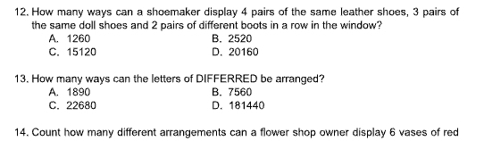 How many ways can a shoemaker display 4 pairs of the same leather shoes, 3 pairs of
the same doll shoes and 2 pairs of different boots in a row in the window?
A. 1260 B. 2520
C. 15120 D. 20160
13. How many ways can the letters of DIFFERRED be arranged?
A. 1890 B. 7560
C. 22680 D. 181440
14. Count how many different arrangements can a flower shop owner display 6 vases of red