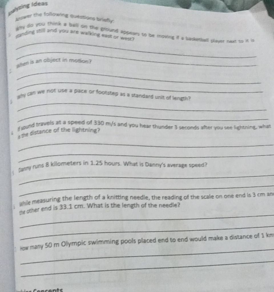 Isalyzing Ideas 
Answer the following questions briefly: 
_ 
Why do you think a ball on the ground appears to be moving if a basketball player next to it is 
> sanding still and you are walking east or west? 
_ 
When is an object in motion? 
_ 
_ 
_ 
Why can we not use a pace or footstep as a standard unit of length? 
_ 
If sound travels at a speed of 330 m/s and you hear thunder 3 seconds after you see lightning, what 
is the distance of the lightning? 
_ 
_ 
_ 
Danny runs 8 kilometers in 1.25 hours. What is Danny's average speed? 
_ 
While measuring the length of a knitting needle, the reading of the scale on one end is 3 cm an 
_ 
the other end is 33.1 cm. What is the length of the needle? 
_ 
_ 
How many 50 m Olympic swimming pools placed end to end would make a distance of 1 km
_