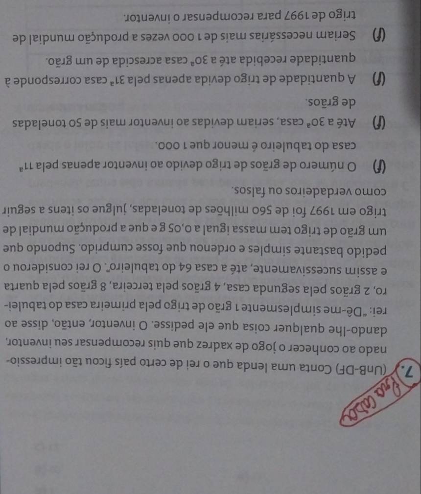 Pracasor
7. (UnB-DF) Conta uma lenda que o rei de certo país ficou tão impressio-
nado ao conhecer o jogo de xadrez que quis recompensar seu inventor,
dando-lhe qualquer coisa que ele pedisse. O inventor, então, disse ao
rei: “Dê-me simplesmente 1 grão de trigo pela primeira casa do tabulei-
ro, 2 grãos pela segunda casa, 4 grãos pela terceira, 8 grãos pela quarta
e assim sucessivamente, até a casa 64 do tabuleiro". O rei considerou o
pedido bastante simples e ordenou que fosse cumprido. Supondo que
um grão de trigo tem massa igual a 0,05 g e que a produção mundial de
trigo em 1997 foi de 560 milhões de toneladas, julgue os itens a seguir
como verdadeiros ou falsos.
O número de grãos de trigo devido ao inventor apenas pela 11^a
casa do tabuleiro é menor que 1 000.
Até a 30^a casa, seriam devidas ao inventor mais de 50 toneladas
de grãos.
A quantidade de trigo devida apenas pela 31^a casa corresponde à
quantidade recebida até a 30^a casa acrescida de um grão.
Seriam necessárias mais de 1 000 vezes a produção mundial de
trigo de 1997 para recompensar o inventor.