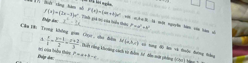 trả lời ngắn.
-frac 3
19: Biết rằng hàm số f(x)=(2x-3)e^x. Tính giá trị của biểu thức 
Đáp án: 
_ F(x)=(ax+b)e^x với a,b∈ R là một nguyên hàm của hàm số
P=a^2+b^2. 
Câu 18: Trong không gian Oxyz , cho điểm M(a,b,c) có tung độ âm và thuộc đường thằng 
trị của biều thức 
4:  x/1 = (y-1)/2 = (z+2)/3 . Biết rằng khoảng cách từ điểm M đến mặt phẳng (Oyz) bằng 2 
Đáp án: _ P=a+b-c