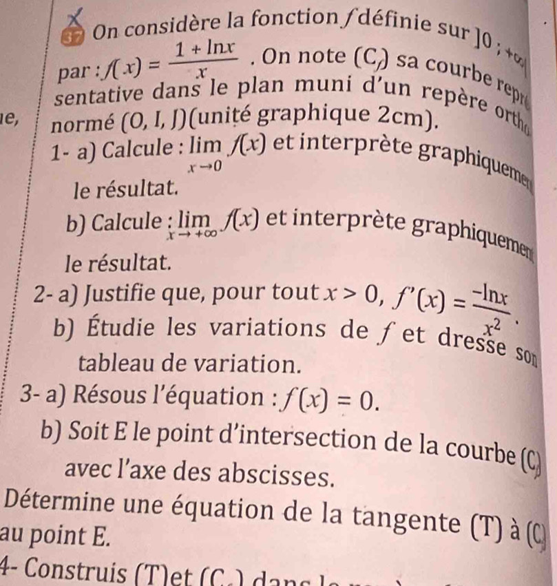 On considère la fonction / définie sur 
10 )· tol 
par : f(x)= (1+ln x)/x . On note (C_f) sa c be re 
sentative dans le plan muni d'un repère orth 
1e, normé (0,I,J) (unité graphique 2cm). 
1- a) Calcule : limlimits _xto 0f(x) et inteprète graphiqueme 
le résultat. 
b) Calcule : :limlimits _xto +∈fty f(x) et interprète graphiquemen 
le résultat. 
2- a) Justifie que, pour tout x>0, f'(x)= (-ln x)/x^2 . 
b) Étudie les variations de fet dresse son 
tableau de variation. 
3- a) Résous l'équation : f(x)=0. 
b) Soit E le point d’intersection de la courbe beginpmatrix C_f)
avec l’axe des abscisses. 
Détermine une équation de la tangente (T) à (α 
au point E. 
4- Construis (T)et (C.) dạns