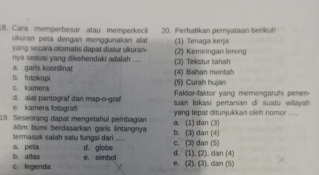 Cara memperbesar atau memperkecil 20. Perhatikan pernyataan berikut!
ukuran peta dengan menggunakan alat (1) Tenaga kerja
yang secara otomatis dapat diatur ukuran- (2) Kemiringan lereng
nya sesuai yang dikehendaki adalah ....
(3) Tekstur tanah
a. garis koordinat
(4) Bahan mentah
b. fotokopi
(5) Curah hujan
c. kamera
Faktor-faktor yang memengaruhi penen-
d. alat pantograf dan map-o-graf
tuan lokasi pertanian di suatu wilayah
e. kamera fotografi
yang tepat ditunjukkan oleh nomor ....
19. Seseorang dapat mengetahui pembagian a. (1) dan (3)
iklim bumi berdasarkan garis lintangnya b. (3) dan (4)
termasuk salah satu fungsi dari ....
a. peta d. globe
c. (3) dan (5)
b. atlas e. simbol
d. (1), (2), dan (4)
c. legenda
e. (2), (3), dan (5)