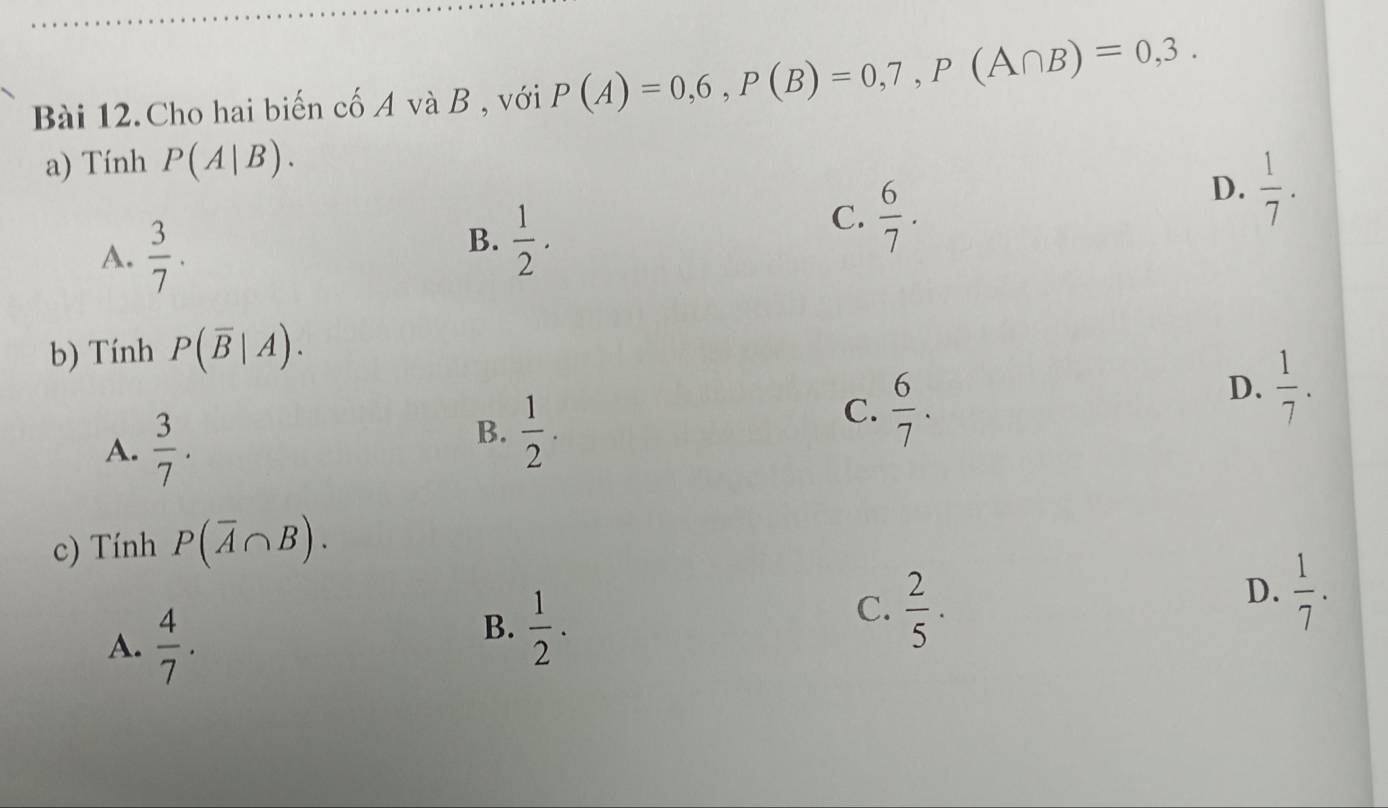 Bài 12.Cho hai biến cố A và B , với P(A)=0,6, P(B)=0,7, P(A∩ B)=0,3. 
a) Tính P(A|B).
D.  1/7 .
A.  3/7 .
B.  1/2 .
C.  6/7 . 
b) Tính P(overline B|A).
D.  1/7 .
A.  3/7 .
B.  1/2 .
C.  6/7 . 
c) Tính P(overline A∩ B).
A.  4/7 .
B.  1/2 .
C.  2/5 ·
D.  1/7 .