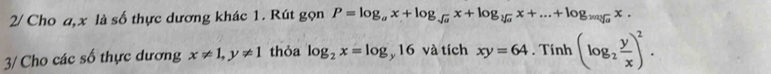 2/ Cho a, x là số thực dương khác 1. Rút gọn P=log _ax+log _sqrt(a)x+log _sqrt[3](a)x+...+log _2msqrt[3](a)x. 
3/ Cho các số thực dương x!= 1, y!= 1 thỏa log _2x=log _y16 và tích xy=64. Tính (log _2 y/x )^2.