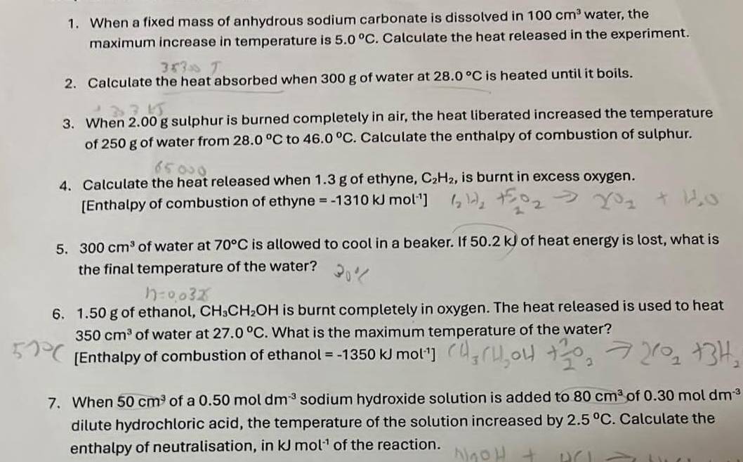 When a fixed mass of anhydrous sodium carbonate is dissolved in 100cm^3 water, the 
maximum increase in temperature is 5.0°C. Calculate the heat released in the experiment. 
2. Calculate the heat absorbed when 300 g of water at 28.0°C is heated until it boils. 
3. When 2.00 g sulphur is burned completely in air, the heat liberated increased the temperature 
of 250 g of water from 28.0°C to 46.0°C. Calculate the enthalpy of combustion of sulphur. 
4. Calculate the heat released when 1.3 g of ethyne, C_2H_2, , is burnt in excess oxygen. 
[Enthalpy of combustion of ethyne =-1310kJmol^(-1)]
5. 300cm^3 of water at 70°C is allowed to cool in a beaker. If 50.2 kJ of heat energy is lost, what is 
the final temperature of the water? 
6. 1.50 g of ethanol, CH_3CH_2OH is burnt completely in oxygen. The heat released is used to heat
350cm^3 of water at 27.0°C. What is the maximum temperature of the water? 
[Enthalpy of combustion of ethano! =-1350kJmol^(-1)]
7. When 50cm^3 of a 0.50moldm^(-3) sodium hydroxide solution is added to 80cm^3 of 0.30moldm^(-3)
dilute hydrochloric acid, the temperature of the solution increased by 2.5°C. Calculate the 
enthalpy of neutralisation, in kJmol^(-1) of the reaction.