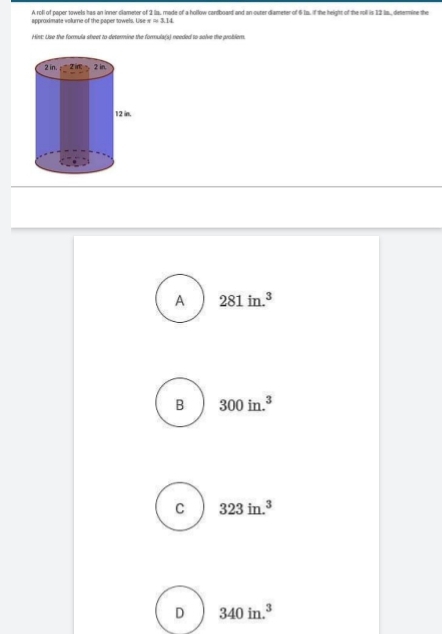 A rofl of paper towels has on inner clameter of 2 la, made of a hollow cardboard and an outer diameter of 6 1s, if the height of the roll is 12 is., determine the
approximate volume of the paper towels. Use xapprox 3.14
Hist: Use the formula sheet to determine the formula(s) needed to solve the problem.
A 281in.^3
B 300in.^3
C 323in.^3
D 340in.^3