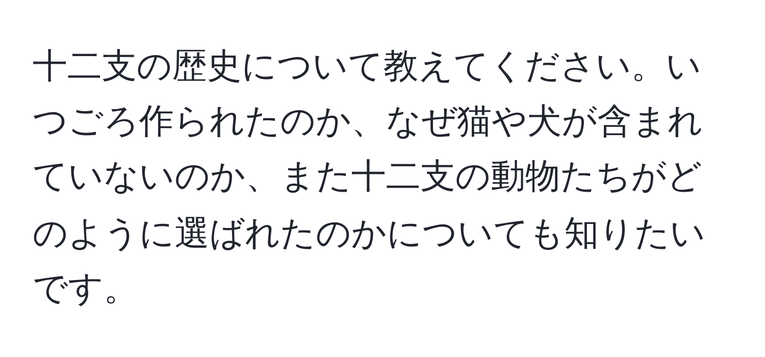 十二支の歴史について教えてください。いつごろ作られたのか、なぜ猫や犬が含まれていないのか、また十二支の動物たちがどのように選ばれたのかについても知りたいです。