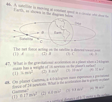 A satellite is moving at constant speed in a circular orbit about the
Earth, as shown in the diagram below.
The net force acting on the satellite is directed toward point
(1) A (2) B (3) C (4) D
47. What is the gravitational acceleration on a planet where a 2-kilogram
mass has a weight of 16 newtons on the planet's surface?
(1) ^1/_8m/s^2 (2) 8m/s^2 (3) 10m/s^2 (4) 32m/s^2
48. On planet Gamma, a 4.0-kilogram mass experiences a gravitational
force of 24 newtons. What is the acceleration due to gravity on planet
Gamma?
(1) 0.17m/s^2 (2) 6.0m/s^2 (3) 9.8m/s^2 (4) 96m/s^2
a vertical distance of 0.72 meter to the surface