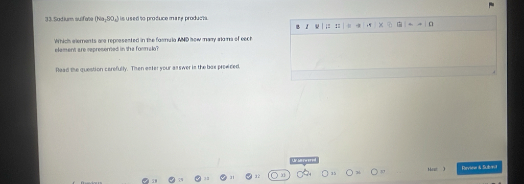 Sodium sulfate (Na_2SO_4) is used to produce many products 
B I U ;= := -1 
Which elements are represented in the formula AND how many atoms of each 
element are represented in the formula? 
Read the question carefully. Then enter your answer in the box provided. 
Unanswered 
32 Review & Submil 
35 36 37 Next >