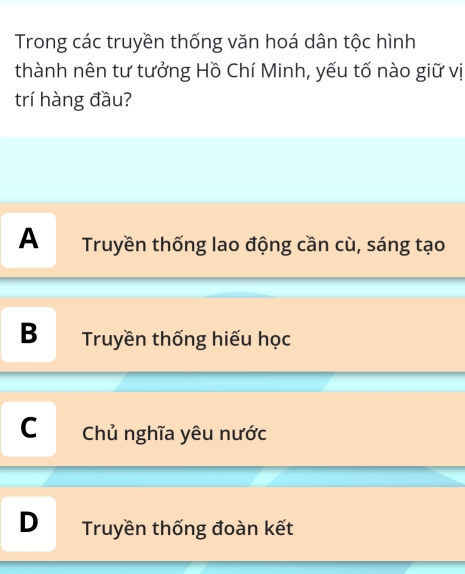 Trong các truyền thống văn hoá dân tộc hình
thành nên tư tưởng Hồ Chí Minh, yếu tố nào giữ vị
trí hàng đầu?
A Truyền thống lao động cần cù, sáng tạo
B Truyền thống hiếu học
C Chủ nghĩa yêu nước
D Truyền thống đoàn kết