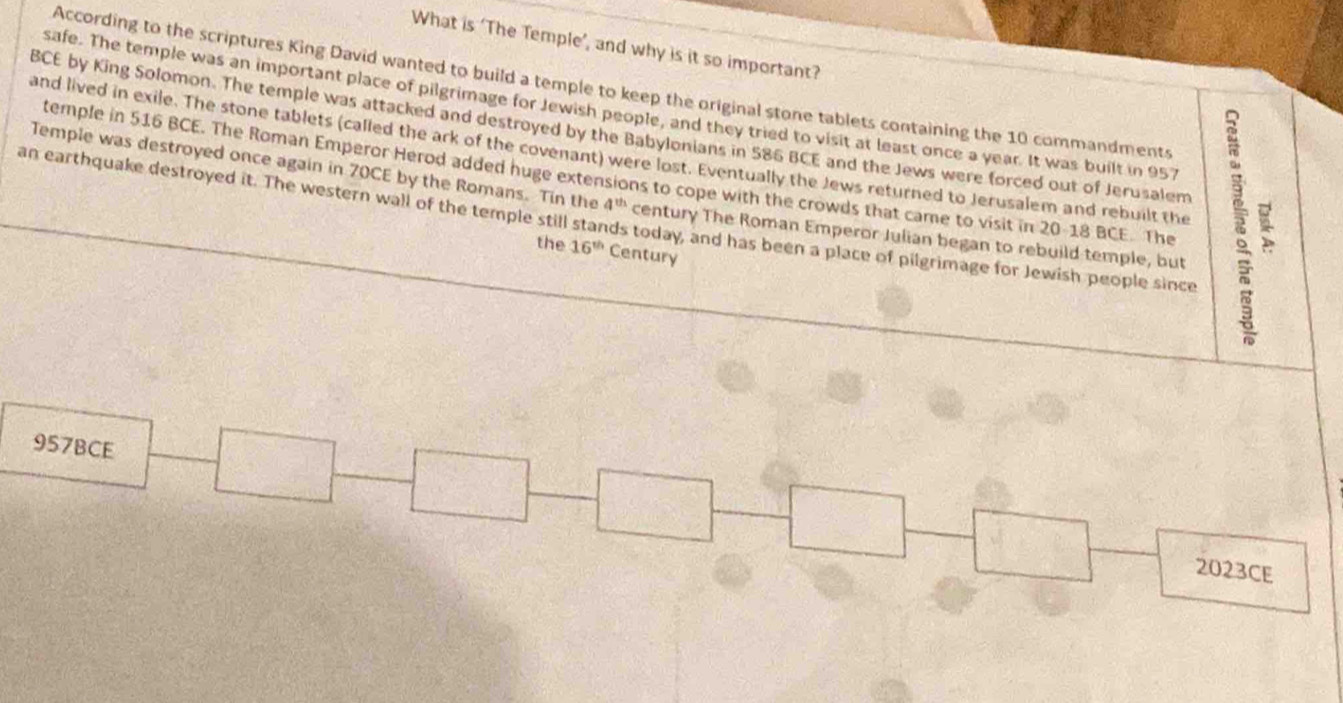 What is ‘The Temple’, and why is it so important? 
According to the scriptures King David wanted to build a temple to keep the original stone tablets containing the 10 commandments 
safe. The temple was an important place of pilgrimage for Jewish people, and they tried to visit at least once a year. It was built in 957
BCE by King Solomon. The temple was attacked and destroyed by the Babylonians in 586 BCE and the Jews were forced out of Jerusalem 
and lived in exile. The stone tablets (called the ark of the covenant) were lost. Eventually the Jews returned to Jerusalem and rebuilt the 
temple in 516 BCE. The Roman Emperor Herod added huge extens ions to cope with the crowds that came to visit in 20-18 BCE. The 
Temple was destroyed once again in 70CE by the Romans. Tin the z_9 century The Roman Emperor Julian began to rebuild temple, but 
an earthquake destroyed it. The western wall of the temple still stands today, and has been a place of pilgrimage for Jewish people since 
the 16^(th) Century 
957BCE 
2023CE