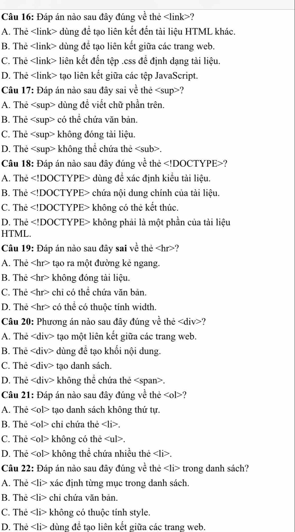 Đáp án nào sau đây đúng về thẻ ?
A. Thẻ dùng để tạo liên kết đến tài liệu HTML khác.
B. Thẻ dùng để tạo liên kết giữa các trang web.
C. Thẻ liên kết đến tệp .css để định dạng tài liệu.
D. Thẻ tạo liên kết giữa các tệp JavaScript.
Câu 17: Đáp án nào sau đây sai về thẻ ?
A. Thẻ dùng để viết chữ phần trên.
B. Thẻ có thể chứa văn bản.
C. Thẻ không đóng tài liệu.
D. Thẻ không thể chứa thẻ.
Câu 18: Đáp án nào sau đây đúng về thẻ ?
A. Thẻ dùng để xác định kiểu tài liệu.
B. Thẻ chứa nội dung chính của tài liệu.
C. Thẻ không có thẻ kết thúc.
D. Thẻ không phải là một phần của tài liệu
HTML.
Câu 19: Đáp án nào sau đây sai về thẻ ?
A. Thẻ tạo ra một đường kẻ ngang.
B. Thẻ không đóng tài liệu.
C. Thẻ chỉ có thể chứa văn bản.
D. Thẻ có thể có thuộc tính width.
Câu 20: Phương án nào sau đây đúng về thẻ ?
A. Thẻ tạo một liên kết giữa các trang web.
B. Thẻ dùng để tạo khối nội dung.
C. Thẻ tạo danh sách.
D. Thẻ không thể chứa thẻ.
Câu 21: Đáp án nào sau đây đúng về thẻ ?
A. Thẻ tạo danh sách không thứ tự.
B. Thẻ chỉ chứa thẻ.
C. Thẻ không có thẻ.
D. The không thể chứa nhiều thẻ.
Câu 22: Đáp án nào sau đây đúng về thẻ trong danh sách?
A. Thẻ xác định từng mục trong danh sách.
B. Thẻ chỉ chứa văn bản.
C. Thẻ không có thuộc tính style.
D. Thẻ dùng để tạo liên kết giữa các trang web.