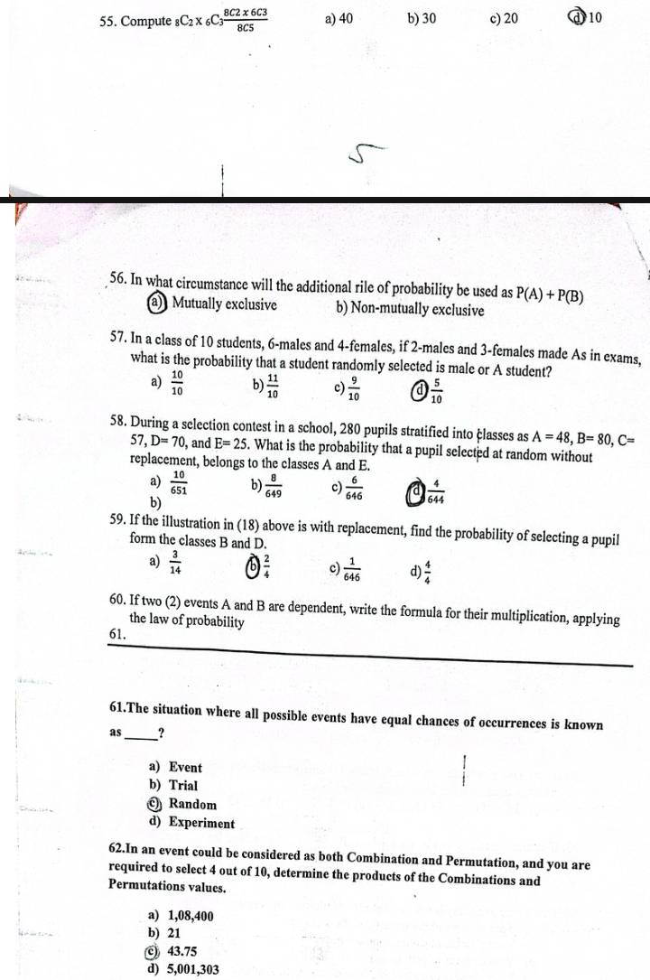 Compute _8C_2* _6C_3 (8C2* 6C3)/8C5  a) 40 b) 30 c) 20 ① 10
56. In what circumstance will the additional rile of probability be used as P(A)+P(B)
a) Mutually exclusive b) Non-mutually exclusive
57. In a class of 10 students, 6 -males and 4 -females, if 2 -males and 3 -females made As in exams,
what is the probability that a student randomly selected is male or A student?
a)  10/10  b)  11/10  c)  9/10   5/10 
58. During a selection contest in a school, 280 pupils stratified into classes as A=48, B=80, C=
57, D=70 , and E=25. What is the probability that a pupil selected at random without
replacement, belongs to the classes A and E.
a)  10/651  b)  8/649  c)  6/646  a  4/644 
b)
59. If the illustration in (18) above is with replacement, find the probability of selecting a pupil
form the classes B and D.
a)  3/14  b  2/4  c)  1/646  d)  4/4 
60. If two (2) events A and B are dependent, write the formula for their multiplication, applying
the law of probability
61.
61.The situation where all possible events have equal chances of occurrences is known
as_ ?
a) Event
b) Trial
Random
d) Experiment
62.In an event could be considered as both Combination and Permutation, and you are
required to select 4 out of 10, determine the products of the Combinations and
Permutations values.
a) 1,08,400
b) 21
© 43.75
d) 5,001, 303