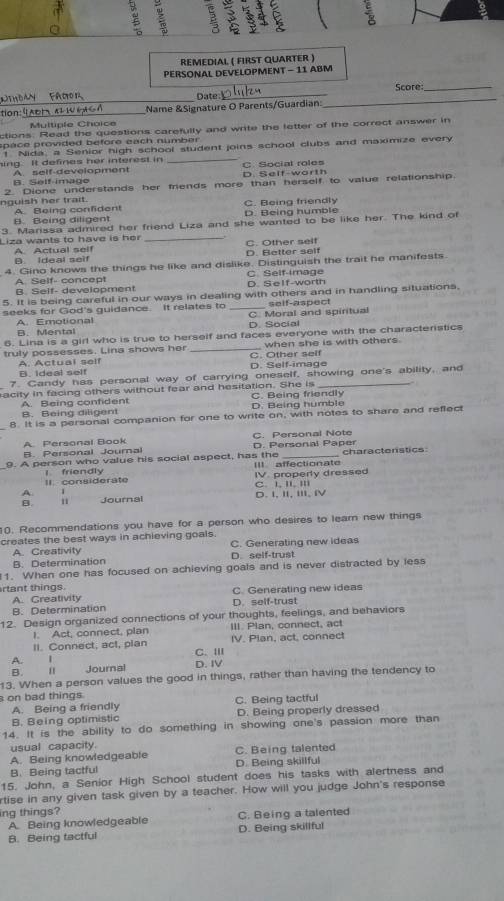 REMEDIAL ( FIRST QUARTER )
PERSONAL DEVELOPMENT - 11 ABM
Score_
_
Date_
tion:_ Name &Signature O Parents/Guardian:
Multiple Choice
ctions: Read the questions carefully and write the letter of the correct answer in
p ace provided before each number .
_
1. Nida, a Senior high school student joins school clubs and maximize every
ing. It defines her interest in C. Social roles
A. self-development D. Self-worth
B. Self-imago
nguish her trait. 2. Dione understands her mends more than herself to value relationship.
B. Being diligent A. Being confident C. Being friendly D. Being humble
3. Marissa admired her friend Liza and she wanted to be like her. The kind of
Liza wants to have is her _C. Other self
B. Ideal seif A. Actual self D. Better self
4. Gino knows the things he like and dislike. Distinguish the trait he manifests.
A. Self- concept C. Self-image D. SeIf-worth
B. Self- development
5. It is being careful in our ways in dealing with others and in handling situations,
seeks for God's guidance. It relates to _C. Moral and spiritual self-aspect
A. Emotional
B. Mental D. Social
6. Lina is a girl who is true to herself and faces everyone with the characteristics
truly possesses. Lina shows her _C. Other self when she is with others.
B. Ideal self A. Actual self D. Self-image
7. Candy has personal way of carrying oneself, showing one's ability, and
acity in facing others without fear and hesitation. She is C. Being friendly
A. Being confident B. Being diligent D. Being humble
8. It is a personal companion for one to write on, with notes to share and reffect
A. Pergonal Book C. Personal Note
B. Personal Journal D. Personal Paper
9. A person who value his social aspect, has the III affectionate characterstics
II. considerate l friendly
A 、 C. I, II, III IV. properly dressed
1 Journal D. Ⅰ, Ⅱ, ⅢI, IV
10. Recommendations you have for a person who desires to learn new things
creates the best ways in achieving goals. C. Generating new ideas
A. Creativity
B. Determination D. self-trust
1. When one has focused on achieving goals and is never distracted by less
rtant things. C. Generating new ideas
A. Greativity
B. Determination D. self-trust
12. Design organized connections of your thoughts, feelings, and behaviors
I. Act, connect, plan III. Plan, connect, act
II. Connect, act, plan IV. Plan, act, connect
A. 1 C. III
B. Journal D. IV
13. When a person values the good in things, rather than having the tendency to
on bad things C. Being tactful
A. Being a friendly
B. Being optimistic D. Being properly dressed
14. It is the ability to do something in showing one's passion more than
usual capacity.
A. Being knowledgeable C. Being talented
B. Being tactful D. Being skillful
15. John, a Senior High School student does his tasks with alertness and
rtise in any given task given by a teacher. How will you judge John's response
ing things?
A. Being knowledgeable C. Being a talented
B. Being tactful D. Being skillful