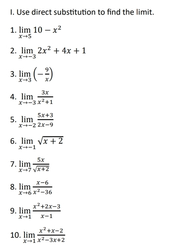 Use direct substitution to find the limit. 
1. limlimits _xto 510-x^2
2. limlimits _xto -32x^2+4x+1
3. limlimits _xto 3(- 9/x )
4. limlimits _xto -3 3x/x^2+1 
5. limlimits _xto -2 (5x+3)/2x-9 
6. limlimits _xto -1sqrt(x+2)
7. limlimits _xto 7 5x/sqrt(x+2) 
8. limlimits _xto 6 (x-6)/x^2-36 
9. limlimits _xto 1 (x^2+2x-3)/x-1 
10. limlimits _xto 1 (x^2+x-2)/x^2-3x+2 