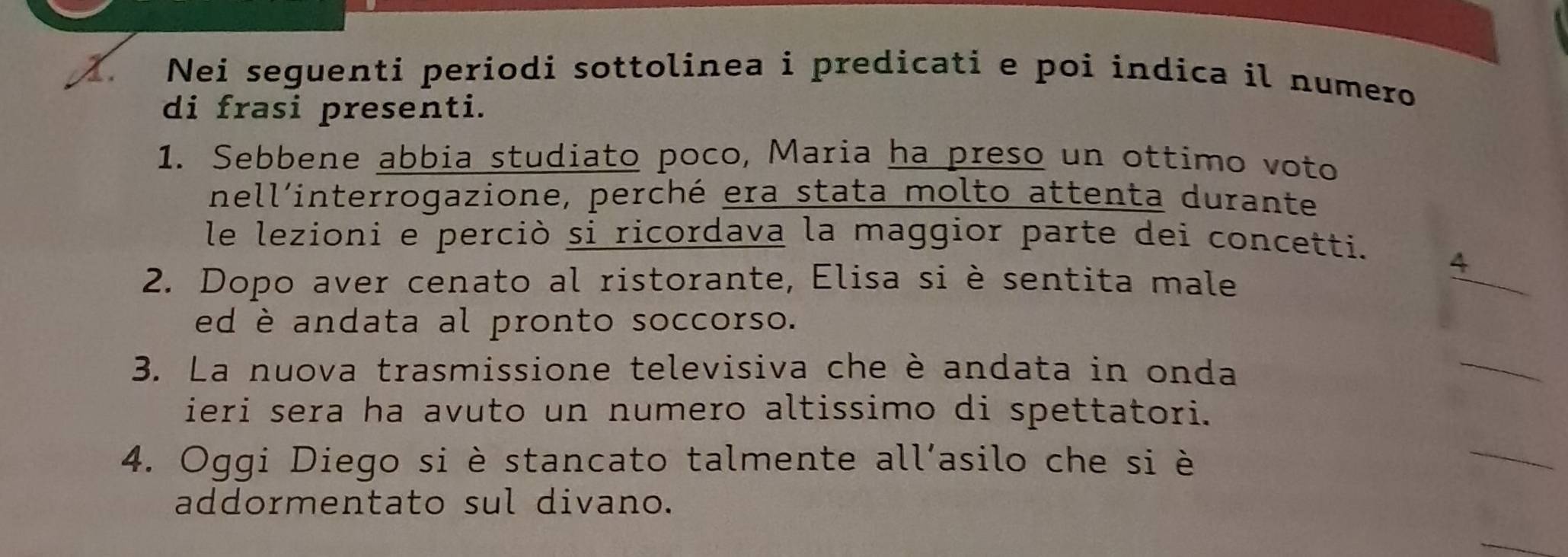 Nei seguenti periodi sottolinea i predicati e poi indica il numero 
di frasi presenti. 
1. Sebbene abbia studiato poco, Maria ha preso un ottimo voto 
nell'interrogazione, perché era stata molto attenta durante 
le lezioni e perciò si ricordava la maggior parte dei concetti. 
2. Dopo aver cenato al ristorante, Elisa si è sentita male 
4 
ed è andata al pronto soccorso. 
3. La nuova trasmissione televisiva che è andata in onda 
_ 
ieri sera ha avuto un numero altissimo di spettatori. 
4. Oggi Diego si è stancato talmente all’asilo che si è 
_ 
addormentato sul divano. 
_