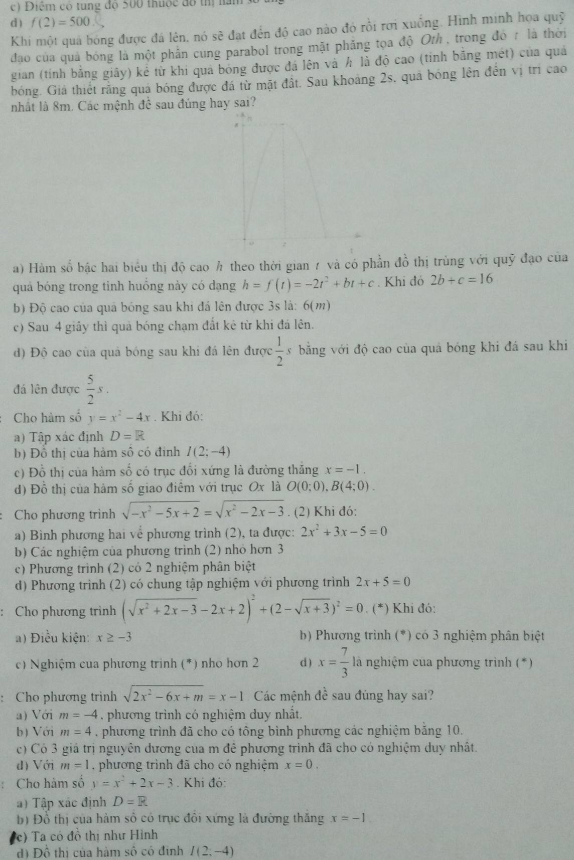 Điểm có tung độ 500 thuộc đô thị năm
d ) f(2)=500
Khi một quả bóng được đá lên, nó sẽ đạt đến độ cao nào đó rồi rơi xuống. Hình minh họa quỹ
đạo của quả bóng là một phần cung parabol trong mặt phăng tọa độ Oth , trong đó r là thời
gian (tính bằng giây) kẻ từ khi qua bóng được đá lên và h là độ cao (tinh bằng mét) của quả
bóng. Giả thiết rằng quả bóng được đá từ mặt đất. Sau khoảng 2s, quả bóng lên đến vị trì cao
nhất là 8m. Các mệnh đề sau đúng hay sai?
a) Hàm số bậc hai biểu thị độ cao h theo thời gian 7 và có phần đồ thị trùng với quỹ đạo của
quả bóng trong tình huồng này có dạng h=f(t)=-2t^2+bt+c. Khi đó 2b+c=16
b) Độ cao của quả bóng sau khi đá lên được 3s là: 6(m)
c) Sau 4 giây thì quả bóng chạm đất kẻ từ khi đá lên.
d) Độ cao của quả bóng sau khi đá lên được  1/2  băng với độ cao của quả bóng khi đá sau khi
đá lên được  5/2 s.
Cho hàm số y=x^2-4x. Khi đó:
a) Tập xác định D=R
b) Đồ thị của hàm số có định I(2;-4)
c) Đồ thị của hàm số có trục đối xứng là đường thăng x=-1.
d) Đồ thị của hàm số giao điểm với trục Ox là O(0;0),B(4;0).
Cho phương trình sqrt(-x^2-5x+2)=sqrt(x^2-2x-3). (2) Khi đó:
a) Bình phương hai vế phương trình (2), ta được: 2x^2+3x-5=0
b) Các nghiệm của phương trình (2) nhỏ hơn 3
c) Phương trình (2) có 2 nghiệm phân biệt
d) Phương trình (2) có chung tập nghiệm với phương trình 2x+5=0
: Cho phương trình (sqrt(x^2+2x-3)-2x+2)^2+(2-sqrt(x+3))^2=0 .(^* *) Khi đó:
a) Điều kiện: x≥ -3 * b) Phương trình (*) có 3 nghiệm phân biệt
c) Nghiệm của phương trình (*) nho hơn 2 d ) x= 7/3  là nghiệm của phương trình (*)
: Cho phương trình sqrt(2x^2-6x+m)=x-1 Các mệnh đề sau đúng hay sai?
a) Với m=-4. phương trình có nghiệm duy nhất.
b) Với m=4. phương trình đã cho có tông bình phương các nghiệm băng 10.
c) Có 3 giá trị nguyên dương của m để phương trình đã cho có nghiệm duy nhất.
d) Với m=1. phương trình đã cho có nghiệm x=0.
Cho hàm số y=x^2+2x-3 Khi đó:
a) Tập xác định D=R
b) Đồ thị của hàm số có trục đôi xứng là đường thăng x=-1
(c) Ta có đồ thị như Hình
đ) Đồ thị của hàm số có định I(2;-4)