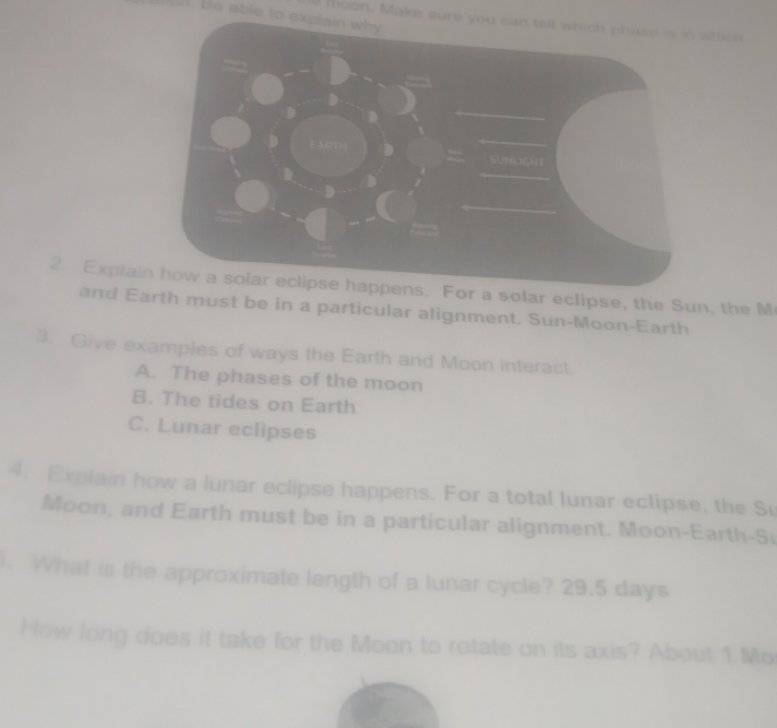 Be able to explain why
moon. Make sure you can tell which phase is in which
2. Explaior a solar eclipse, the Sun, the M
and Earth must be in a particular alignment. Sun-Moon-Earth
3. Give examples of ways the Earth and Moon interact
A. The phases of the moon
B. The tides on Earth
C. Lunar eclipses
4. Explain how a lunar eclipse happens. For a total lunar eclipse, the Su
Moon, and Earth must be in a particular alignment. Moon-Earth-S
. What is the approximate length of a lunar cycle? 29.5 days
How long does it take for the Moon to rotate on its axis? About 1 Mo