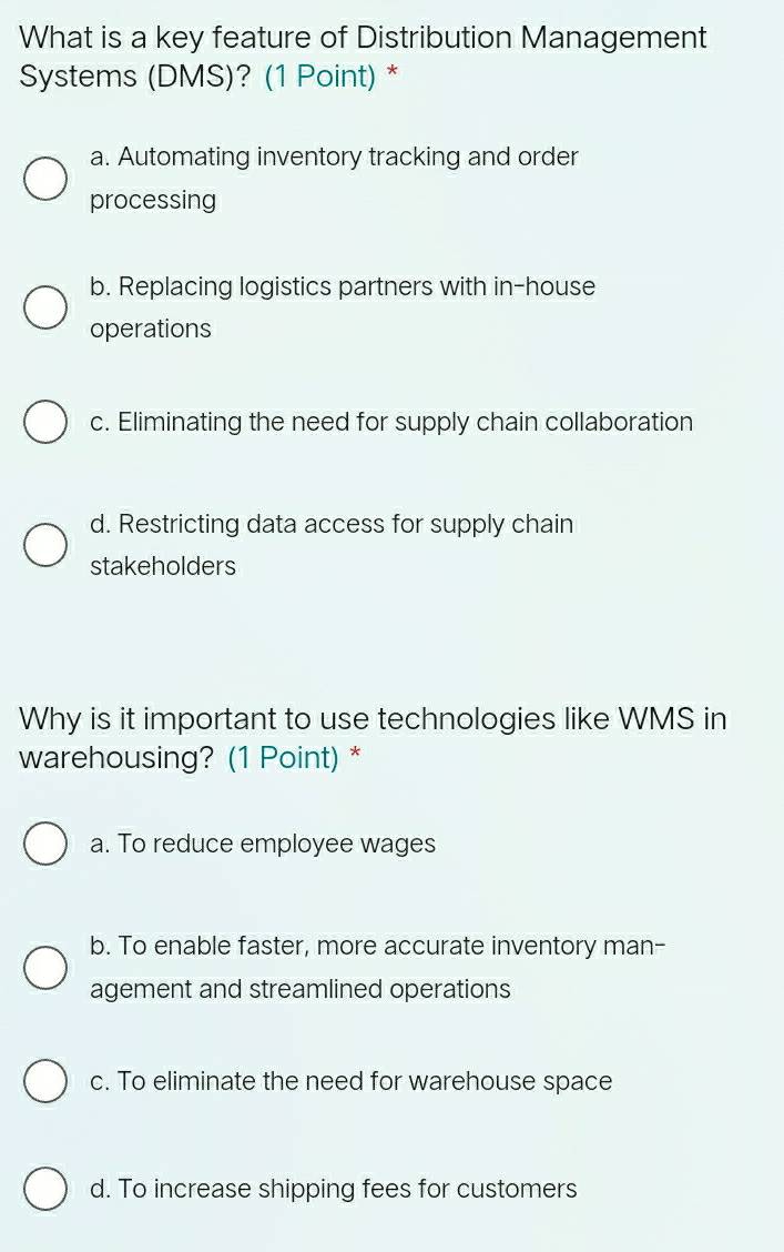 What is a key feature of Distribution Management
Systems (DMS)? (1 Point) *
a. Automating inventory tracking and order
processing
b. Replacing logistics partners with in-house
operations
c. Eliminating the need for supply chain collaboration
d. Restricting data access for supply chain
stakeholders
Why is it important to use technologies like WMS in
warehousing? (1 Point) *
a. To reduce employee wages
b. To enable faster, more accurate inventory man-
agement and streamlined operations
c. To eliminate the need for warehouse space
d. To increase shipping fees for customers