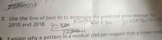 Use the line of best fit to determine the predicted gross revenue for 
2010 and 2018. 
8 Explain why a pattern in a residual plot can suggest that a linear mod