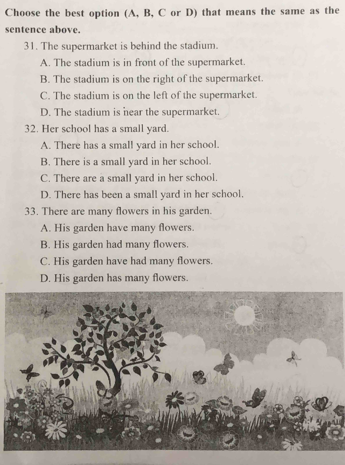 Choose the best option (A, B, C or D) that means the same as the
sentence above.
31. The supermarket is behind the stadium.
A. The stadium is in front of the supermarket.
B. The stadium is on the right of the supermarket.
C. The stadium is on the left of the supermarket.
D. The stadium is near the supermarket.
32. Her school has a small yard.
A. There has a small yard in her school.
B. There is a small yard in her school.
C. There are a small yard in her school.
D. There has been a small yard in her school.
33. There are many flowers in his garden.
A. His garden have many flowers.
B. His garden had many flowers.
C. His garden have had many flowers.
D. His garden has many flowers.