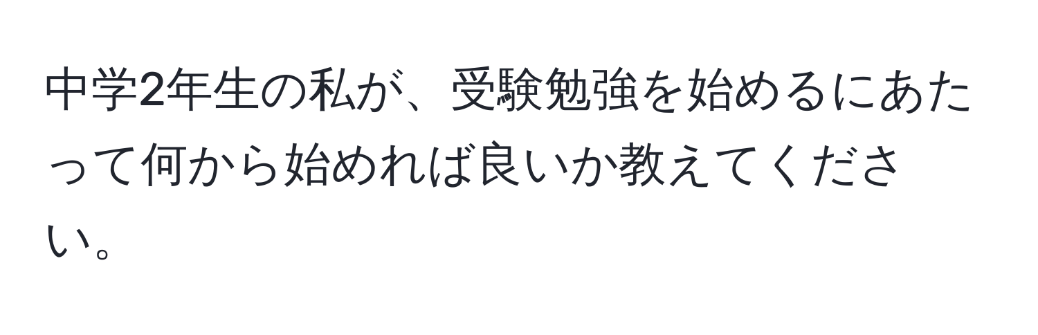 中学2年生の私が、受験勉強を始めるにあたって何から始めれば良いか教えてください。