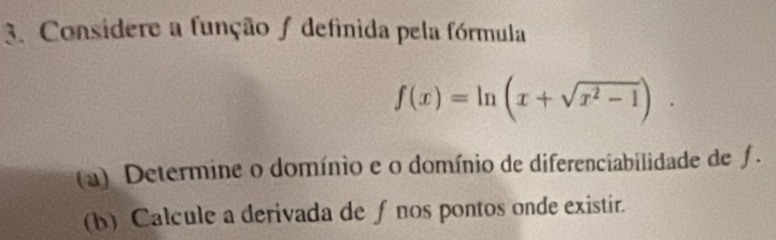 Considere a função ∫ definida pela fórmula
f(x)=ln (x+sqrt(x^2-1)). 
(a) Determine o domínio e o domínio de diferenciabilidade de fƒ . 
(b) Calcule a derivada de f nos pontos onde existir.